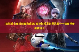 (星骸骑士在线观看免费版) 星际探险家的新挑战——揭秘神秘星骸骑士