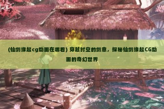 (仙剑缘起cg动画在哪看) 穿越时空的剑意，探秘仙剑缘起CG动画的奇幻世界