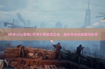 (代号city官网) 代号小镇更名之谜，揭开背后的原因与影响