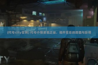 (代号city官网) 代号小镇更名之谜，揭开背后的原因与影响