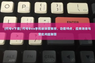 (代号v下载) 代号Box手机版深度解析，功能特点、应用场景与常见问题解答