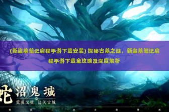 (新盗墓笔记启程手游下载安装) 探秘古墓之谜，新盗墓笔记启程手游下载全攻略及深度解析