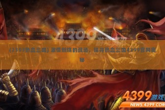 (2393热血三国) 激情燃烧的战场，探寻热血三国4399官网奥秘